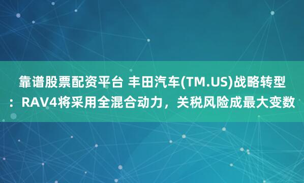 靠谱股票配资平台 丰田汽车(TM.US)战略转型：RAV4将采用全混合动力，关税风险成最大变数