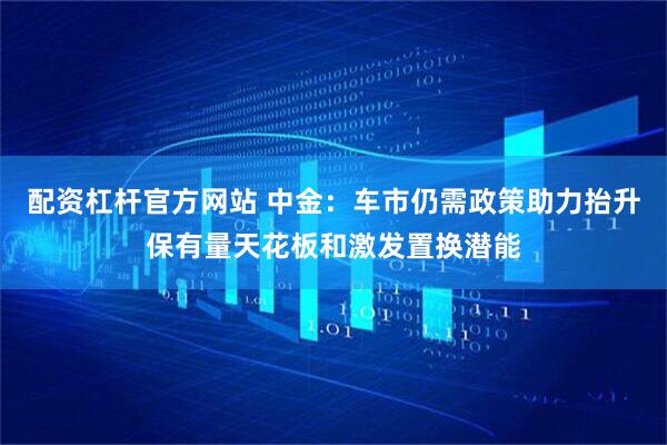 配资杠杆官方网站 中金：车市仍需政策助力抬升保有量天花板和激发置换潜能