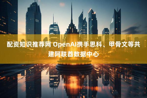 配资知识推荐网 OpenAI携手思科、甲骨文等共建阿联酋数据中心