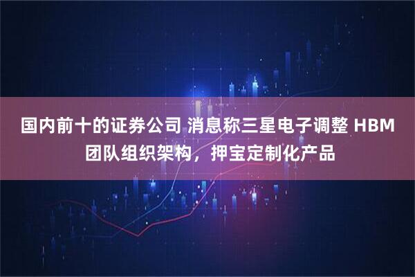 国内前十的证券公司 消息称三星电子调整 HBM 团队组织架构，押宝定制化产品