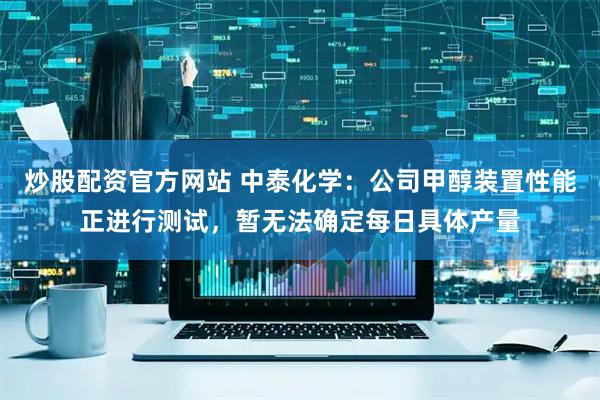 炒股配资官方网站 中泰化学：公司甲醇装置性能正进行测试，暂无法确定每日具体产量