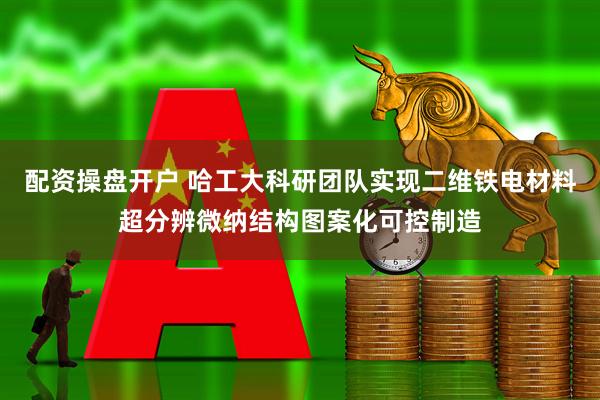 配资操盘开户 哈工大科研团队实现二维铁电材料超分辨微纳结构图案化可控制造