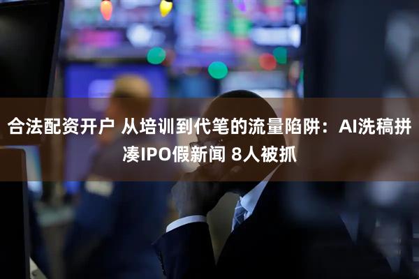合法配资开户 从培训到代笔的流量陷阱：AI洗稿拼凑IPO假新闻 8人被抓