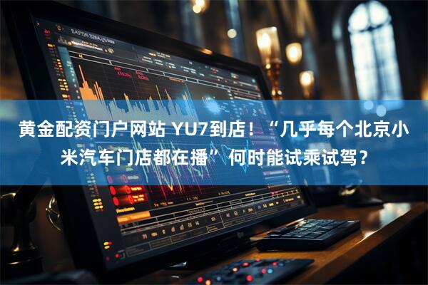 黄金配资门户网站 YU7到店！“几乎每个北京小米汽车门店都在播” 何时能试乘试驾？