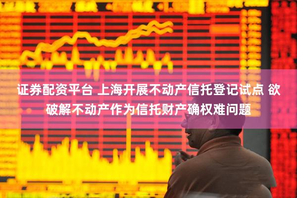 证券配资平台 上海开展不动产信托登记试点 欲破解不动产作为信托财产确权难问题