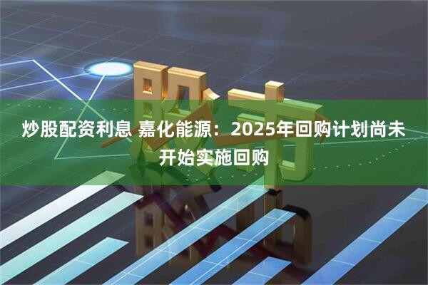 炒股配资利息 嘉化能源：2025年回购计划尚未开始实施回购