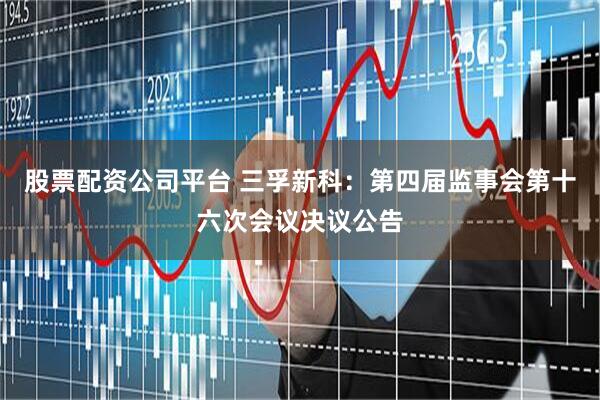 股票配资公司平台 三孚新科：第四届监事会第十六次会议决议公告