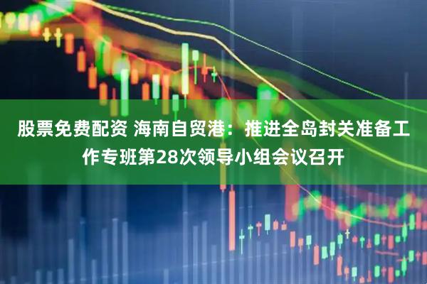 股票免费配资 海南自贸港：推进全岛封关准备工作专班第28次领导小组会议召开
