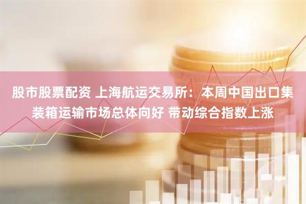 股市股票配资 上海航运交易所：本周中国出口集装箱运输市场总体向好 带动综合指数上涨