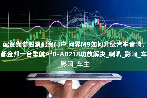 配资靠谱股票配资门户 问界M9如何升级汽车音响，成都金邦一台歌航A²B-AB218功放解决_喇叭_影响_车主