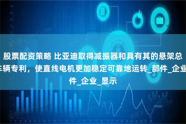 股票配资策略 比亚迪取得减振器和具有其的悬架总成及车辆专利，使直线电机更加稳定可靠地运转_部件_企业_显示
