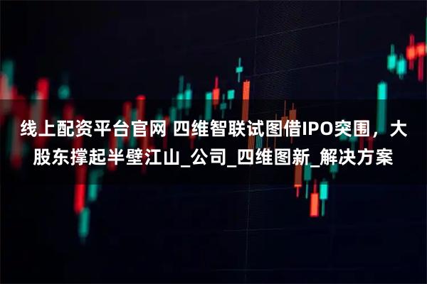 线上配资平台官网 四维智联试图借IPO突围，大股东撑起半壁江山_公司_四维图新_解决方案