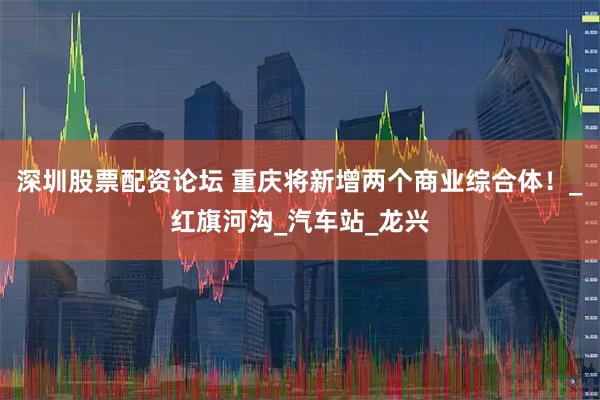 深圳股票配资论坛 重庆将新增两个商业综合体！_红旗河沟_汽车站_龙兴
