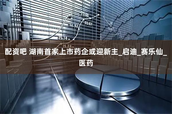 配资吧 湖南首家上市药企或迎新主_启迪_赛乐仙_医药