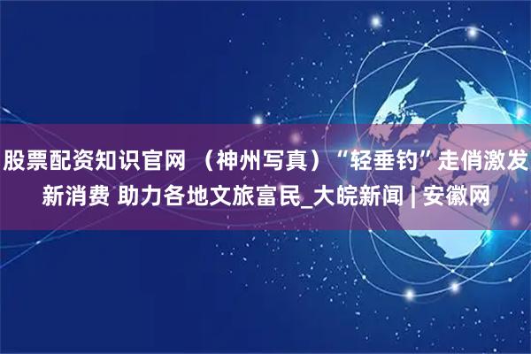 股票配资知识官网 （神州写真）“轻垂钓”走俏激发新消费 助力各地文旅富民_大皖新闻 | 安徽网