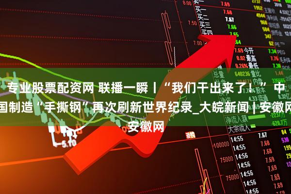 专业股票配资网 联播一瞬丨“我们干出来了！” 中国制造“手撕钢”再次刷新世界纪录_大皖新闻 | 安徽网