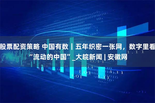股票配资策略 中国有数｜五年织密一张网，数字里看“流动的中国”_大皖新闻 | 安徽网