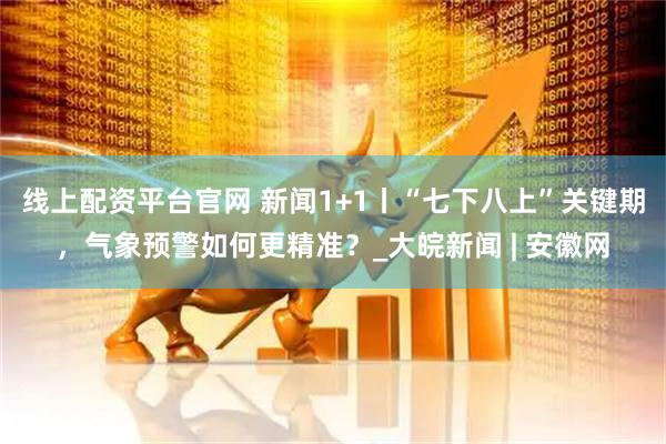线上配资平台官网 新闻1+1丨“七下八上”关键期，气象预警如何更精准？_大皖新闻 | 安徽网