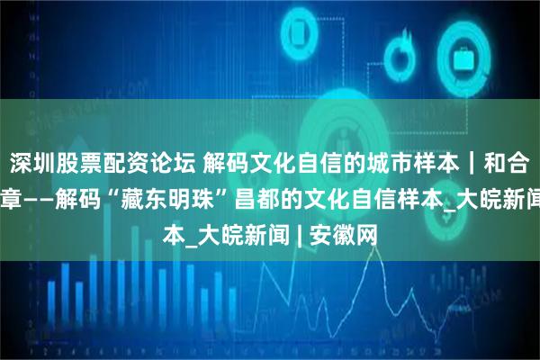 深圳股票配资论坛 解码文化自信的城市样本｜和合共生蕴华章——解码“藏东明珠”昌都的文化自信样本_大皖新闻 | 安徽网