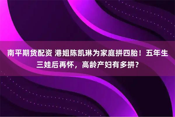 南平期货配资 港姐陈凯琳为家庭拼四胎！五年生三娃后再怀，高龄产妇有多拼？