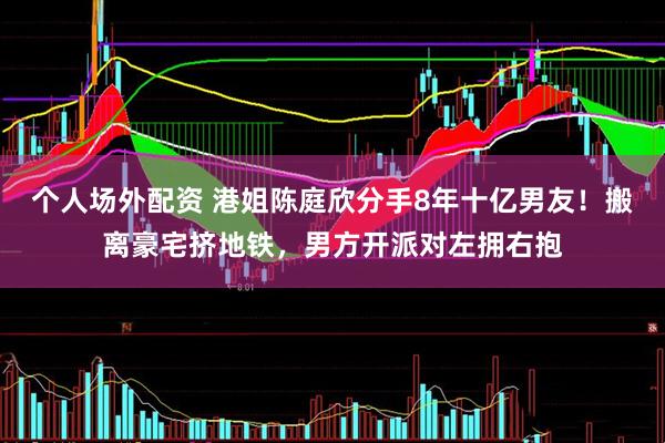 个人场外配资 港姐陈庭欣分手8年十亿男友！搬离豪宅挤地铁，男方开派对左拥右抱
